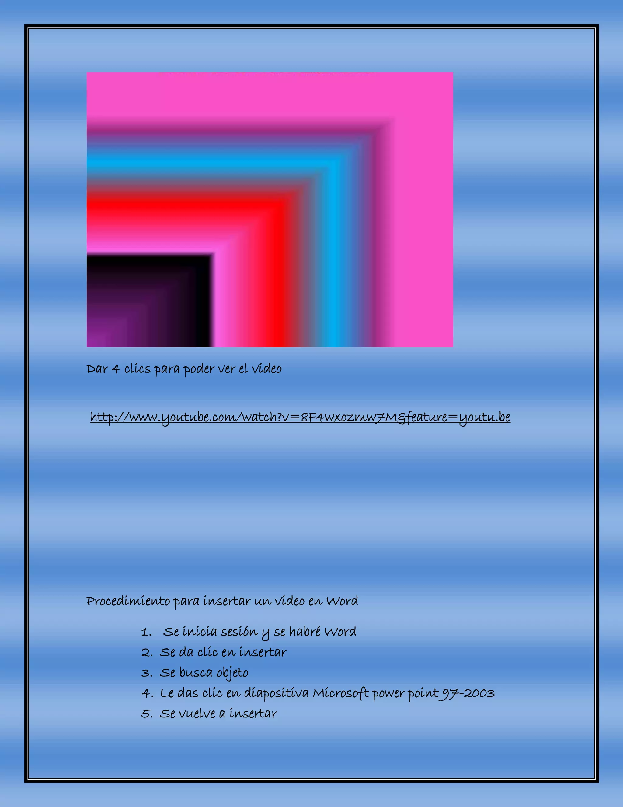 Dar 4 clics para poder ver el video
http://www.youtube.com/watch?v=8F4wxozmw7M&feature=youtu.be
Procedimiento para insertar un video en Word
1. Se inicia sesión y se habré Word
2. Se da clic en insertar
3. Se busca objeto
4. Le das clic en diapositiva Microsoft power point 97-2003
5. Se vuelve a insertar
 