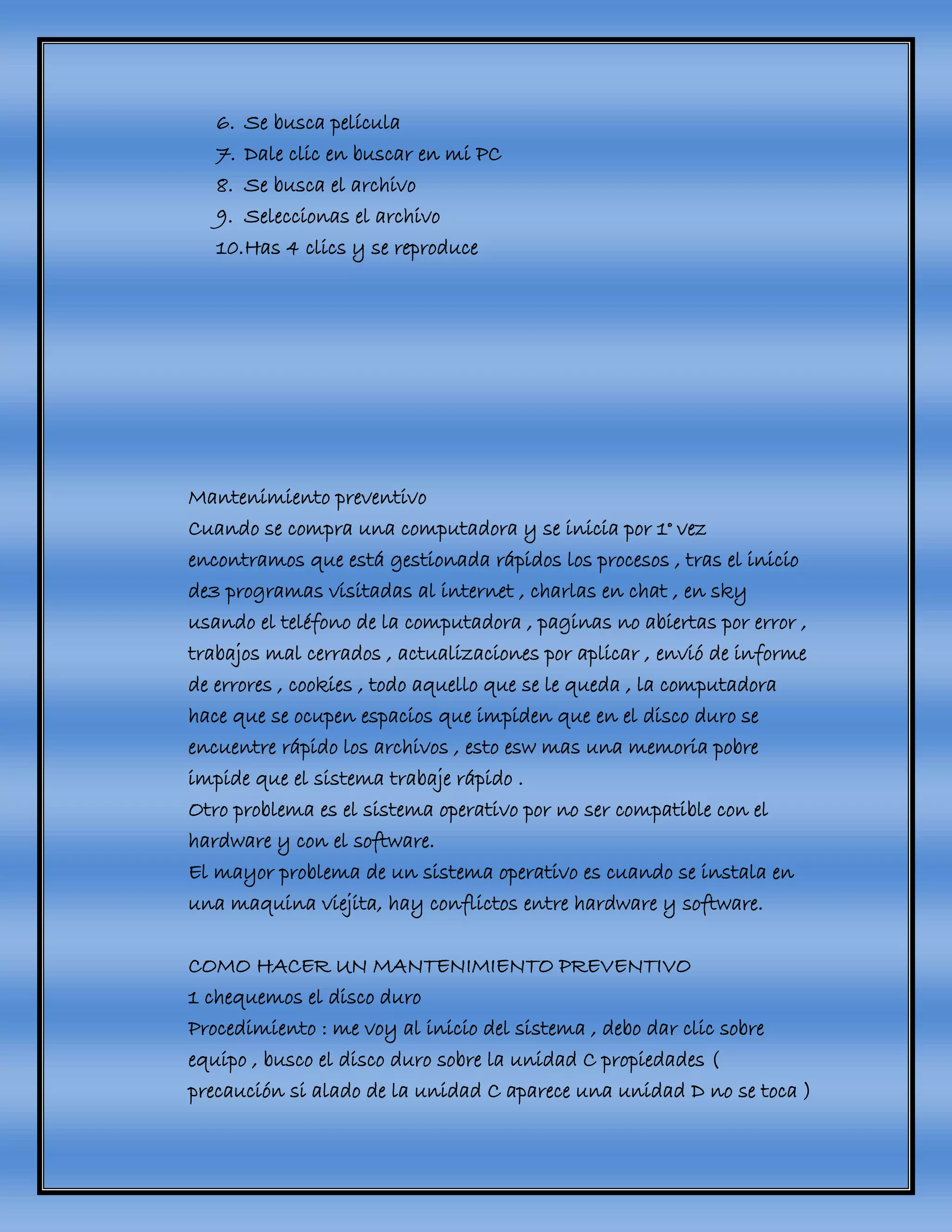 6. Se busca película
7. Dale clic en buscar en mi PC
8. Se busca el archivo
9. Seleccionas el archivo
10.Has 4 clics y se reproduce
Mantenimiento preventivo
Cuando se compra una computadora y se inicia por 1° vez
encontramos que está gestionada rápidos los procesos , tras el inicio
de3 programas visitadas al internet , charlas en chat , en sky
usando el teléfono de la computadora , paginas no abiertas por error ,
trabajos mal cerrados , actualizaciones por aplicar , envió de informe
de errores , cookies , todo aquello que se le queda , la computadora
hace que se ocupen espacios que impiden que en el disco duro se
encuentre rápido los archivos , esto esw mas una memoria pobre
impide que el sistema trabaje rápido .
Otro problema es el sistema operativo por no ser compatible con el
hardware y con el software.
El mayor problema de un sistema operativo es cuando se instala en
una maquina viejita, hay conflictos entre hardware y software.
COMO HACER UN MANTENIMIENTO PREVENTIVO
1 chequemos el disco duro
Procedimiento : me voy al inicio del sistema , debo dar clic sobre
equipo , busco el disco duro sobre la unidad C propiedades (
precaución si alado de la unidad C aparece una unidad D no se toca )
 