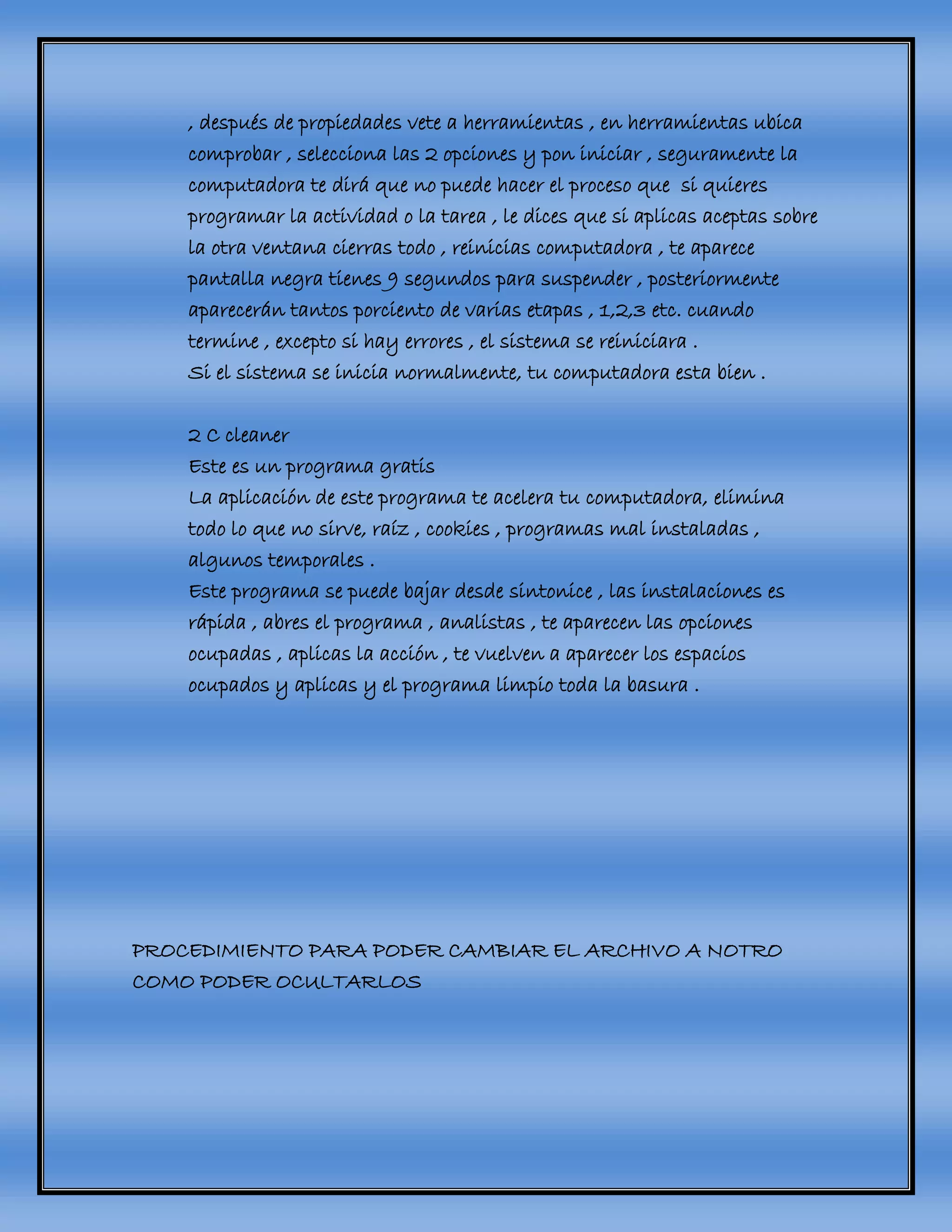 , después de propiedades vete a herramientas , en herramientas ubica
comprobar , selecciona las 2 opciones y pon iniciar , seguramente la
computadora te dirá que no puede hacer el proceso que si quieres
programar la actividad o la tarea , le dices que si aplicas aceptas sobre
la otra ventana cierras todo , reinicias computadora , te aparece
pantalla negra tienes 9 segundos para suspender , posteriormente
aparecerán tantos porciento de varias etapas , 1,2,3 etc. cuando
termine , excepto si hay errores , el sistema se reiniciara .
Si el sistema se inicia normalmente, tu computadora esta bien .
2 C cleaner
Este es un programa gratis
La aplicación de este programa te acelera tu computadora, elimina
todo lo que no sirve, raíz , cookies , programas mal instaladas ,
algunos temporales .
Este programa se puede bajar desde sintonice , las instalaciones es
rápida , abres el programa , analistas , te aparecen las opciones
ocupadas , aplicas la acción , te vuelven a aparecer los espacios
ocupados y aplicas y el programa limpio toda la basura .
PROCEDIMIENTO PARA PODER CAMBIAR EL ARCHIVO A NOTRO
COMO PODER OCULTARLOS
 