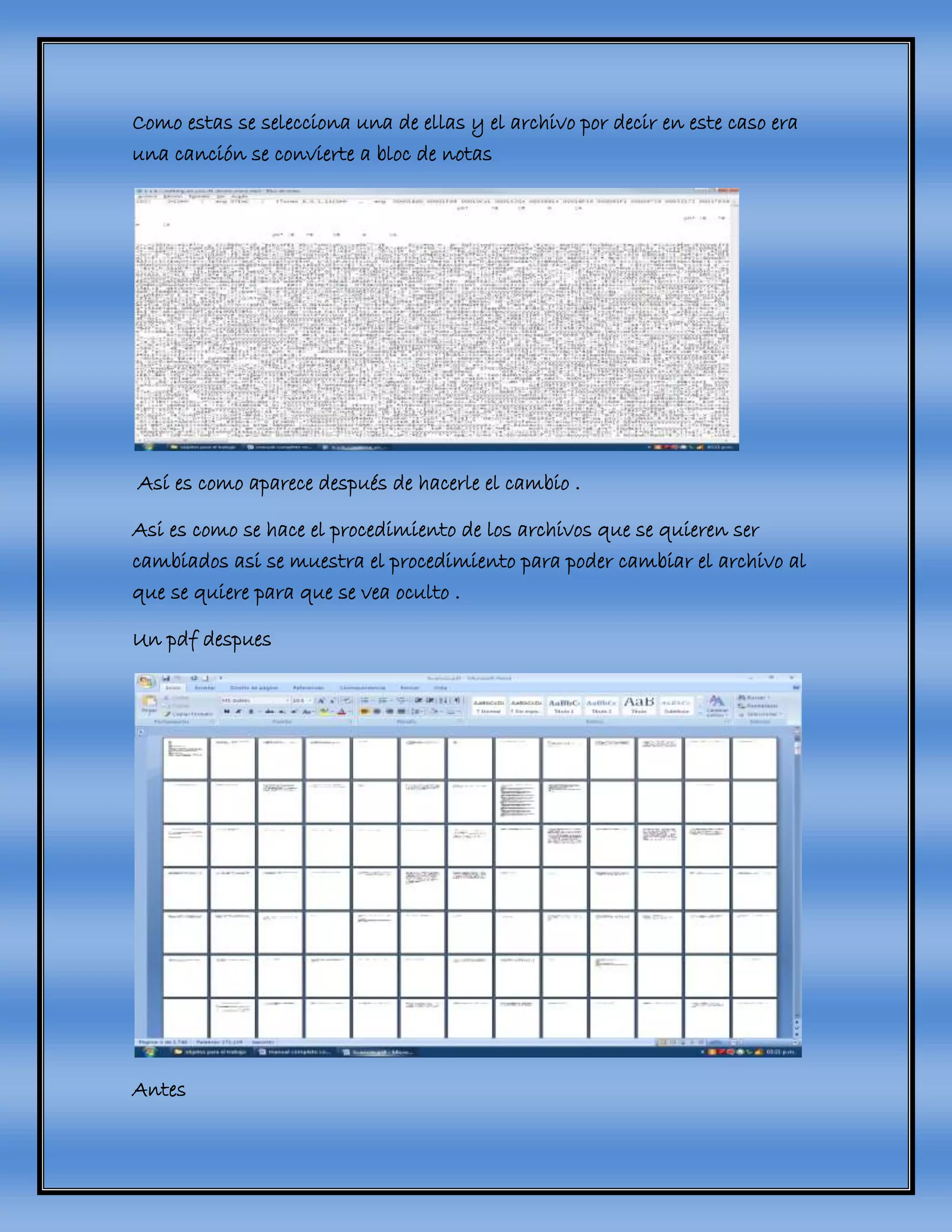 Como estas se selecciona una de ellas y el archivo por decir en este caso era
una canción se convierte a bloc de notas
Así es como aparece después de hacerle el cambio .
Asi es como se hace el procedimiento de los archivos que se quieren ser
cambiados asi se muestra el procedimiento para poder cambiar el archivo al
que se quiere para que se vea oculto .
Un pdf despues
Antes
 