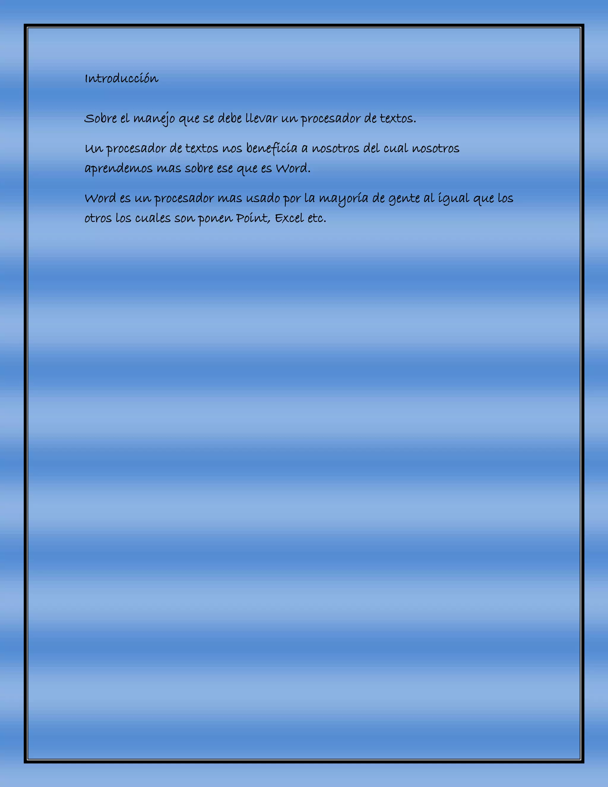 Introducción
Sobre el manejo que se debe llevar un procesador de textos.
Un procesador de textos nos beneficia a nosotros del cual nosotros
aprendemos mas sobre ese que es Word.
Word es un procesador mas usado por la mayoría de gente al igual que los
otros los cuales son ponen Point, Excel etc.
 