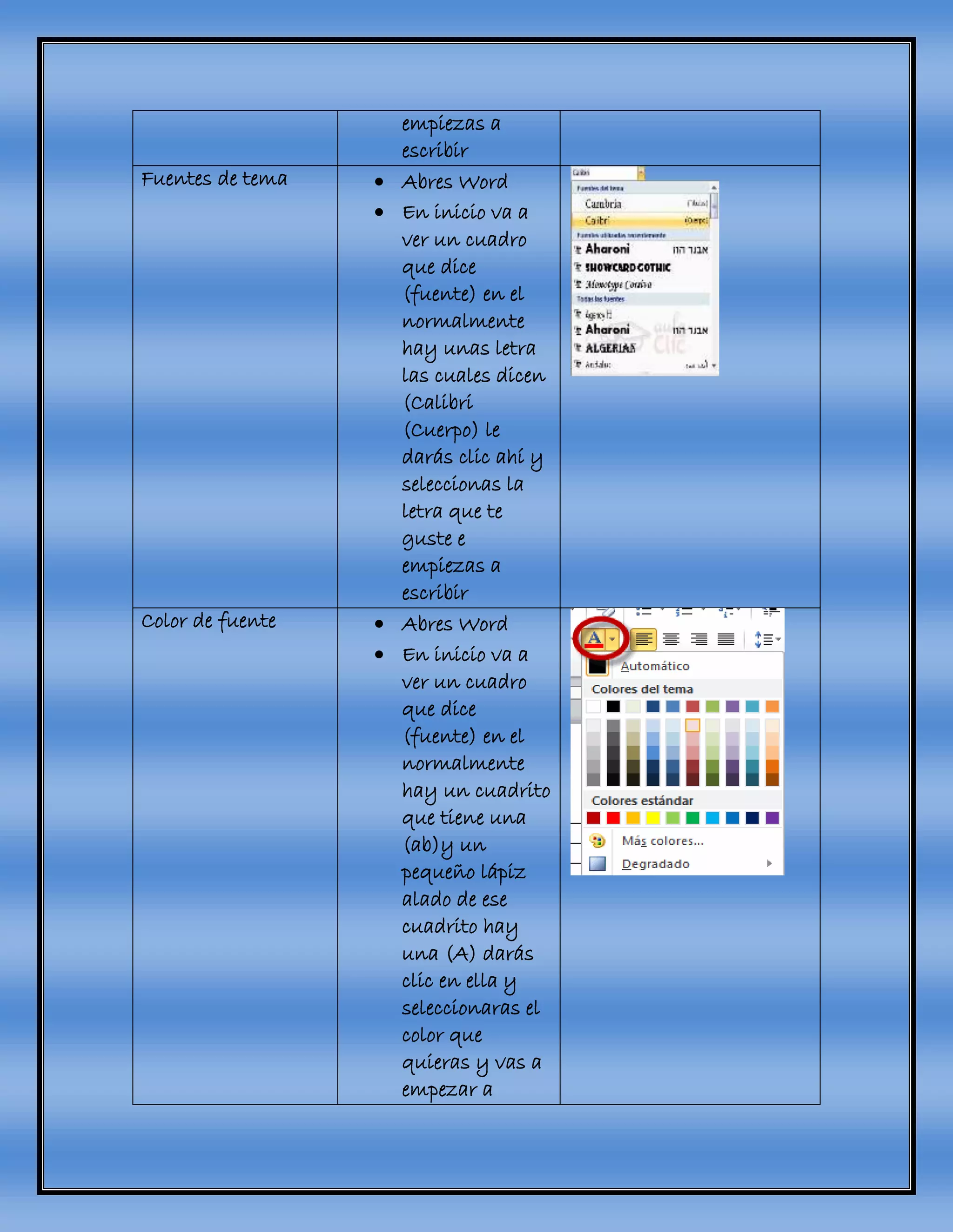 empiezas a
escribir
Fuentes de tema  Abres Word
 En inicio va a
ver un cuadro
que dice
(fuente) en el
normalmente
hay unas letra
las cuales dicen
(Calibri
(Cuerpo) le
darás clic ahí y
seleccionas la
letra que te
guste e
empiezas a
escribir
Color de fuente  Abres Word
 En inicio va a
ver un cuadro
que dice
(fuente) en el
normalmente
hay un cuadrito
que tiene una
(ab)y un
pequeño lápiz
alado de ese
cuadrito hay
una (A) darás
clic en ella y
seleccionaras el
color que
quieras y vas a
empezar a
 