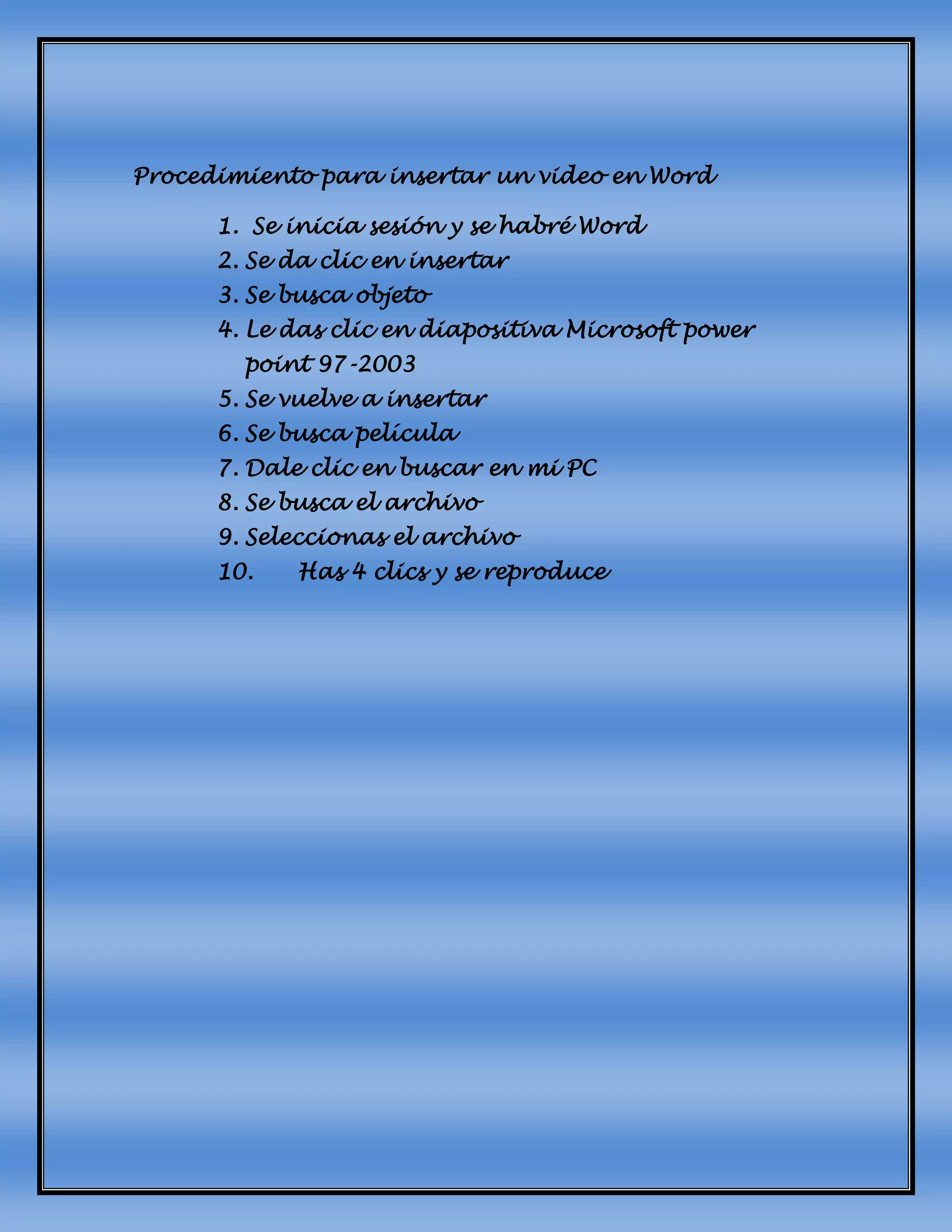 Procedimiento para insertar un video en Word
1. Se inicia sesión y se habré Word
2. Se da clic en insertar
3. Se busca objeto
4. Le das clic en diapositiva Microsoft power
point 97-2003
5. Se vuelve a insertar
6. Se busca película
7. Dale clic en buscar en mi PC
8. Se busca el archivo
9. Seleccionas el archivo
10. Has 4 clics y se reproduce
 