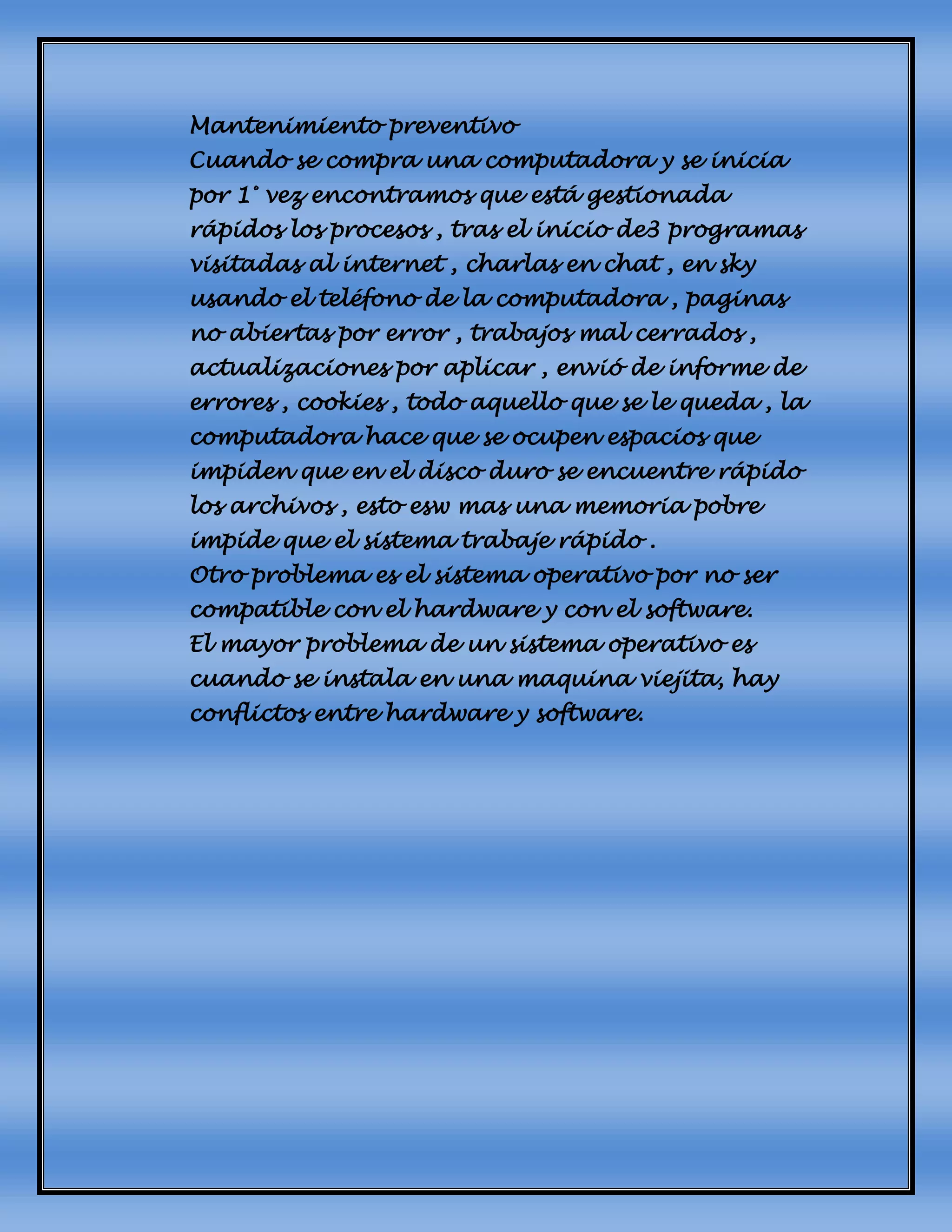 Mantenimiento preventivo
Cuando se compra una computadora y se inicia
por 1° vez encontramos que está gestionada
rápidos los procesos , tras el inicio de3 programas
visitadas al internet , charlas en chat , en sky
usando el teléfono de la computadora , paginas
no abiertas por error , trabajos mal cerrados ,
actualizaciones por aplicar , envió de informe de
errores , cookies , todo aquello que se le queda , la
computadora hace que se ocupen espacios que
impiden que en el disco duro se encuentre rápido
los archivos , esto esw mas una memoria pobre
impide que el sistema trabaje rápido .
Otro problema es el sistema operativo por no ser
compatible con el hardware y con el software.
El mayor problema de un sistema operativo es
cuando se instala en una maquina viejita, hay
conflictos entre hardware y software.
 