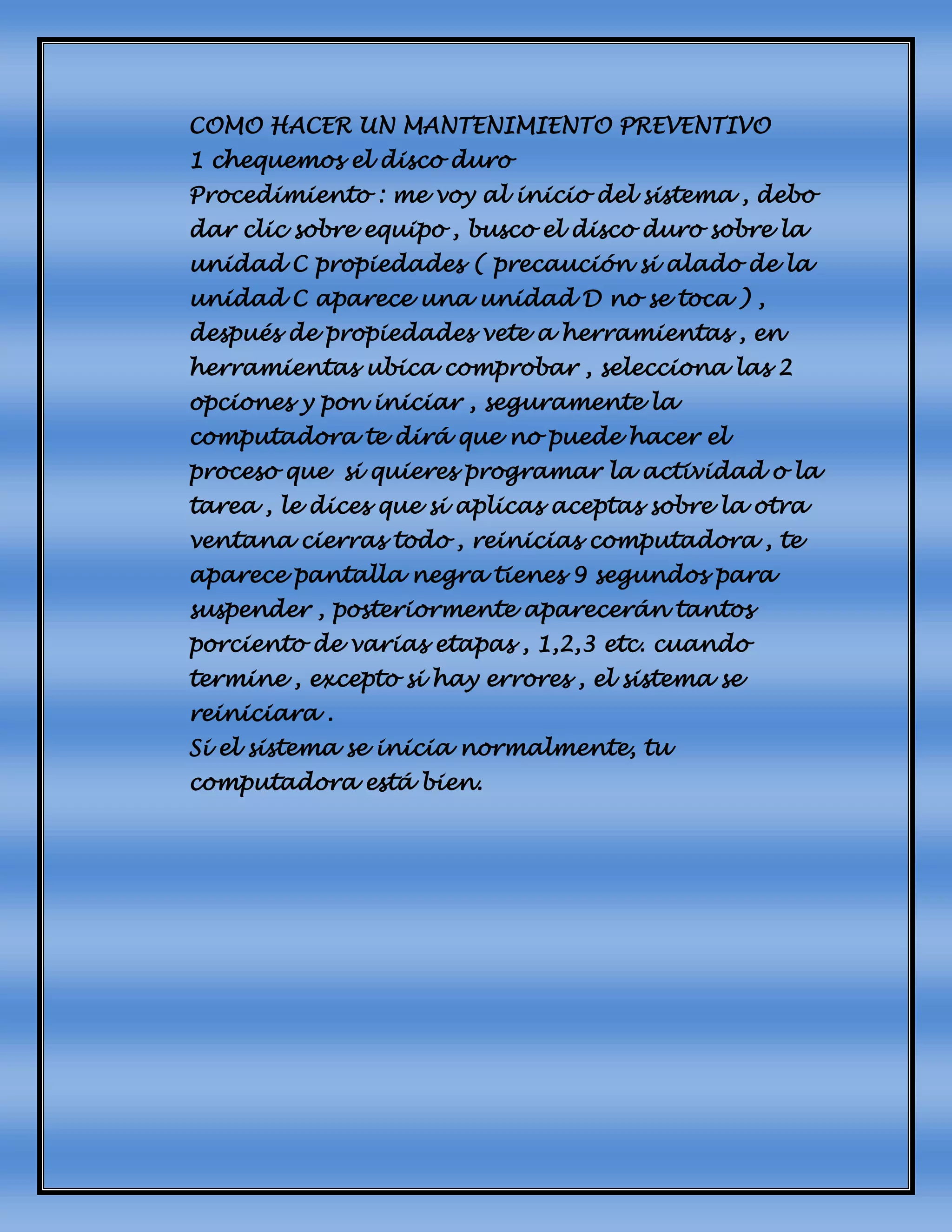 COMO HACER UN MANTENIMIENTO PREVENTIVO
1 chequemos el disco duro
Procedimiento : me voy al inicio del sistema , debo
dar clic sobre equipo , busco el disco duro sobre la
unidad C propiedades ( precaución si alado de la
unidad C aparece una unidad D no se toca ) ,
después de propiedades vete a herramientas , en
herramientas ubica comprobar , selecciona las 2
opciones y pon iniciar , seguramente la
computadora te dirá que no puede hacer el
proceso que si quieres programar la actividad o la
tarea , le dices que si aplicas aceptas sobre la otra
ventana cierras todo , reinicias computadora , te
aparece pantalla negra tienes 9 segundos para
suspender , posteriormente aparecerán tantos
porciento de varias etapas , 1,2,3 etc. cuando
termine , excepto si hay errores , el sistema se
reiniciara .
Si el sistema se inicia normalmente, tu
computadora está bien.
 