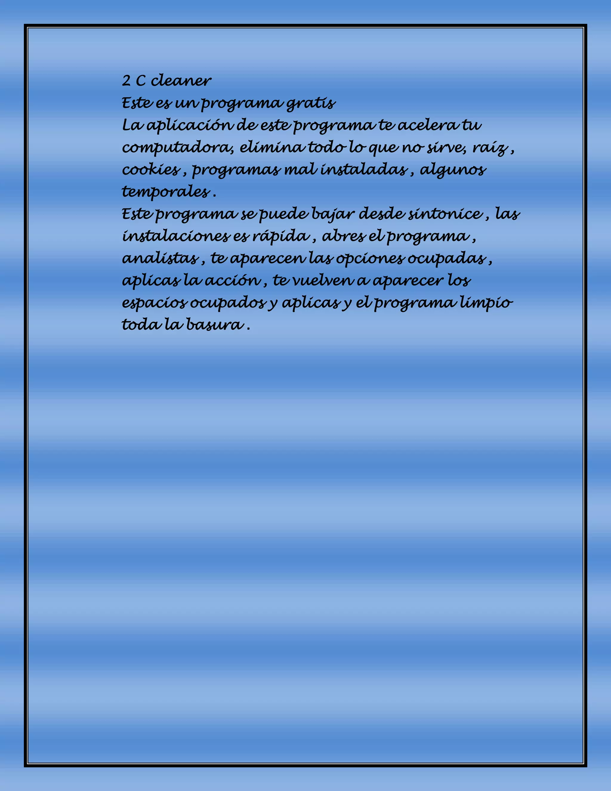 2 C cleaner
Este es un programa gratis
La aplicación de este programa te acelera tu
computadora, elimina todo lo que no sirve, raíz ,
cookies , programas mal instaladas , algunos
temporales .
Este programa se puede bajar desde sintonice , las
instalaciones es rápida , abres el programa ,
analistas , te aparecen las opciones ocupadas ,
aplicas la acción , te vuelven a aparecer los
espacios ocupados y aplicas y el programa limpio
toda la basura .
 