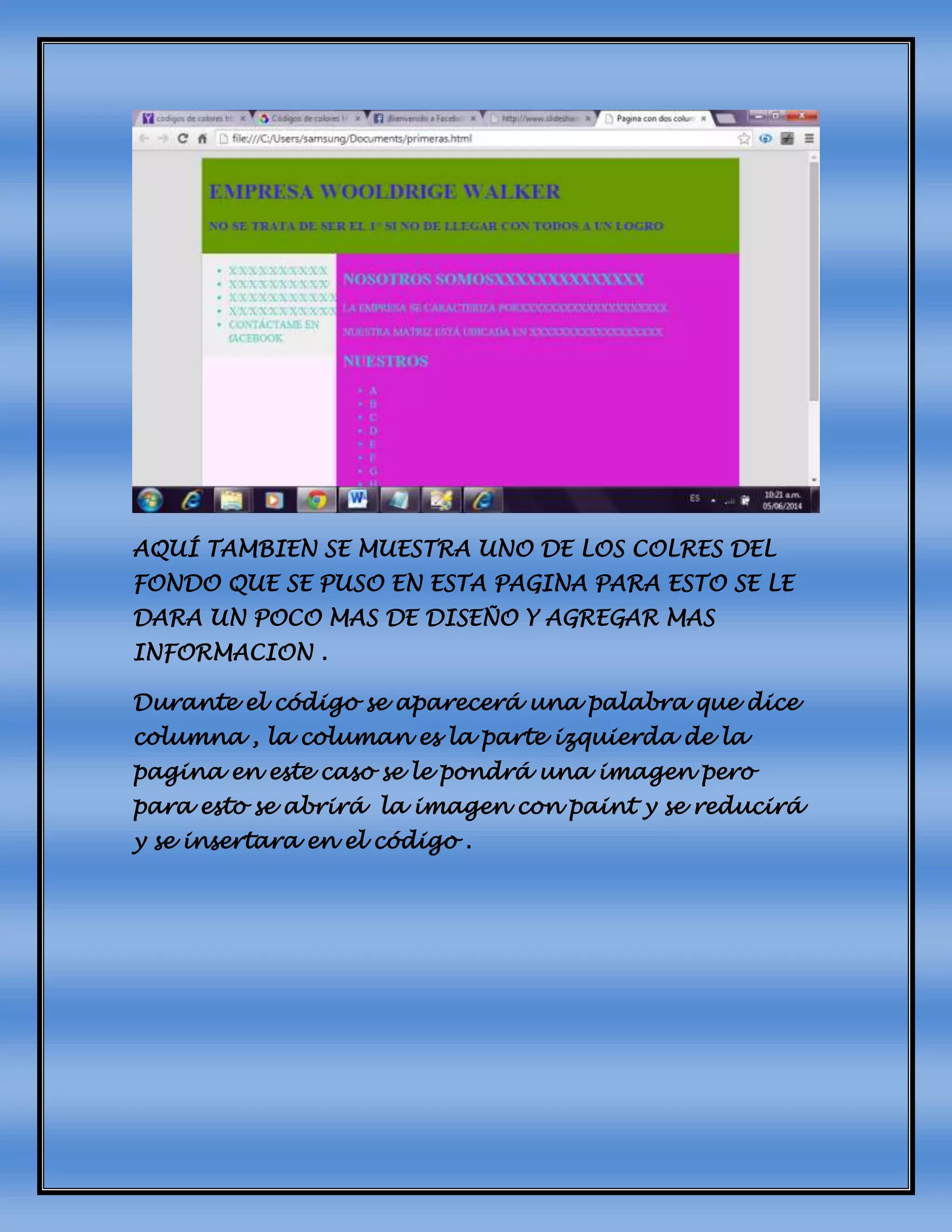 AQUÍ TAMBIEN SE MUESTRA UNO DE LOS COLRES DEL
FONDO QUE SE PUSO EN ESTA PAGINA PARA ESTO SE LE
DARA UN POCO MAS DE DISEÑO Y AGREGAR MAS
INFORMACION .
Durante el código se aparecerá una palabra que dice
columna , la columan es la parte izquierda de la
pagina en este caso se le pondrá una imagen pero
para esto se abrirá la imagen con paint y se reducirá
y se insertara en el código .
 