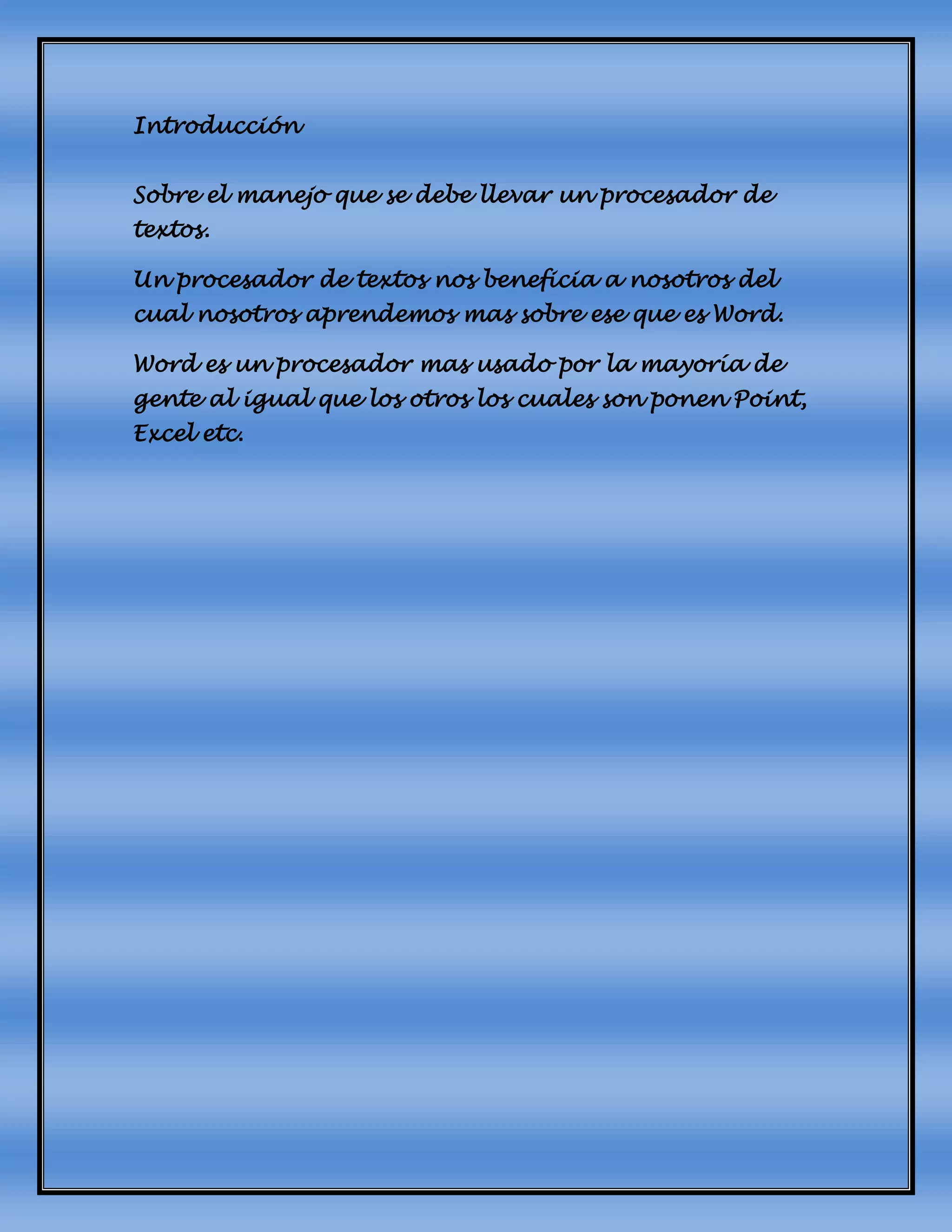 Introducción
Sobre el manejo que se debe llevar un procesador de
textos.
Un procesador de textos nos beneficia a nosotros del
cual nosotros aprendemos mas sobre ese que es Word.
Word es un procesador mas usado por la mayoría de
gente al igual que los otros los cuales son ponen Point,
Excel etc.
 