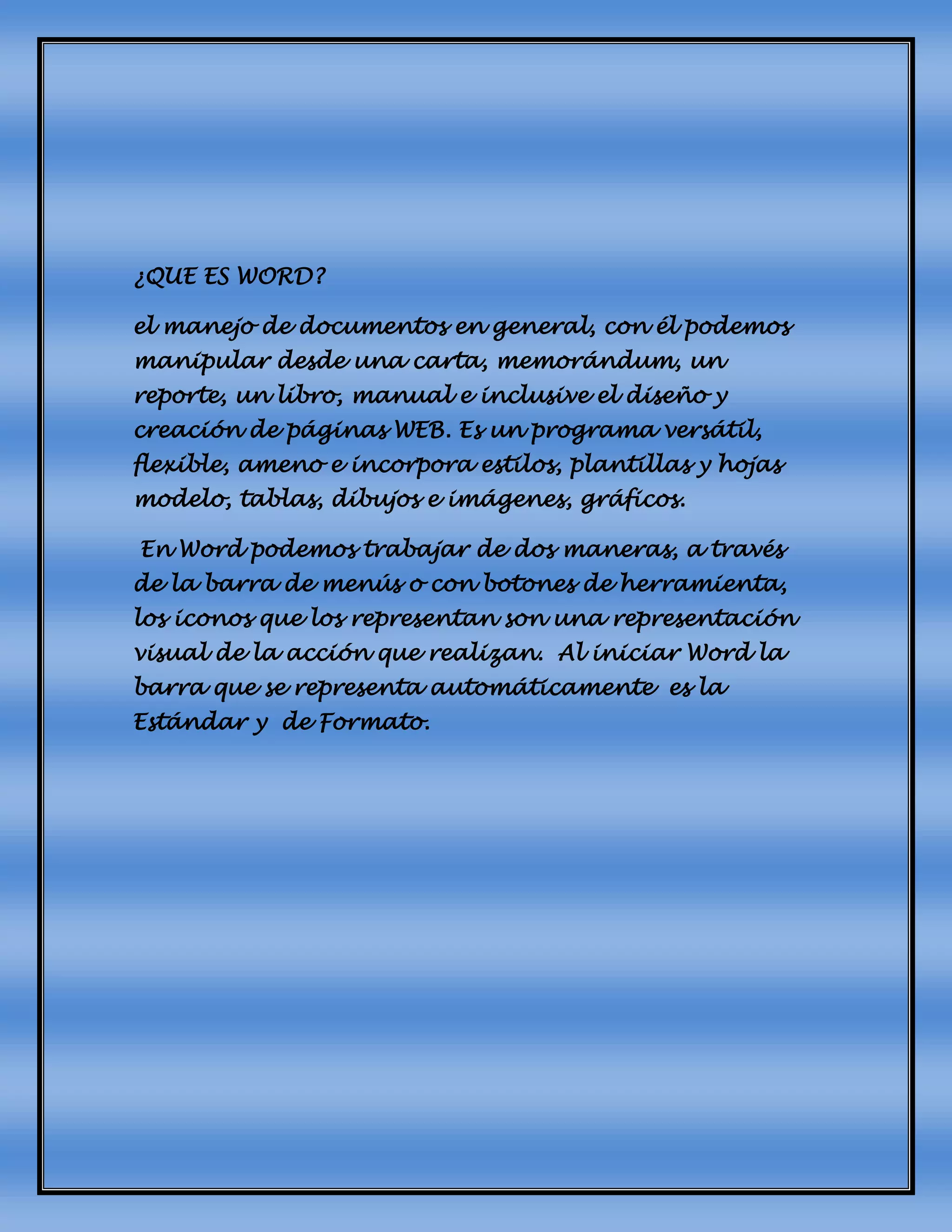 ¿QUE ES WORD?
el manejo de documentos en general, con él podemos
manipular desde una carta, memorándum, un
reporte, un libro, manual e inclusive el diseño y
creación de páginas WEB. Es un programa versátil,
flexible, ameno e incorpora estilos, plantillas y hojas
modelo, tablas, dibujos e imágenes, gráficos.
En Word podemos trabajar de dos maneras, a través
de la barra de menús o con botones de herramienta,
los iconos que los representan son una representación
visual de la acción que realizan. Al iniciar Word la
barra que se representa automáticamente es la
Estándar y de Formato.
 