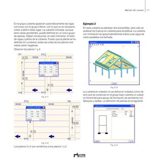 11Manual del usuario
En el grupo cubierta aparecen automáticamente las vigas
comunes con el grupo inferior, con lo que no es necesario
volver a definir estas vigas. La cubierta inclinada, aunque
tiene varias pendientes, puede definirse en un único grupo
de plantas. Deben introducirse, en este momento, el resto
de vigas y paños de la cubierta. Puesto que la planta se ha
definido en cumbrera, todas las cotas de los planos incli-
nados serán negativas.
Observe los planos 1 y 2.
Fig. 3.11
Fig. 3.12
Los planos 3 y 4 son simétricos a los planos 1 y 2.
Ejemplo 2
En esta cubierta se plantean dos buhardillas, pero sólo se
analizan los huecos en cubierta para simplificar. La cubierta
con inclinación se apoya lateralmente sobre unas vigas de
canto paralelas a la fachada.
Fig. 3.13
La cubierta en voladizo no se define en voladizo como tal,
sino que se construye en el grupo bajo cubierta un voladi-
zo horizontal para apoyo de formación de pendiente con
tabiques y rasillas. La definición de plantas es la siguiente:
Fig. 3.14
 