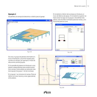 13Manual del usuario
Ejemplo 3
Se plantea una rampa de descenso a sótano para el garaje.
Se crea un grupo de plantas intermedio en-
tre la cimentación y el primer forjado para
construir la rampa, por ejemplo a mitad de
altura entre ambos grupos.
En la pantalla de pilares se introducen unos
pilares independientes para sostenimiento
de la rampa. Estos pilares se extienden des-
de el grupo 0 al grupo 1 (el de la rampa).
En el grupo 1 se introduce la rampa. Ésta se
define con losa maciza y unas vigas planas
entre pilares.
Fig. 3.18
En el extremo inferior de la rampa se introduce un
muro de fábrica de apoyo. En el extremo superior se
hará común la viga con el grupo 2. Se definen tres
planos. Dos de ellos inclinados para las rectas y uno
horizontal para la curva.
Fig. 3.19
Fig. 3.20
 