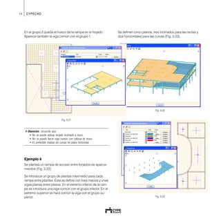 14 CYPECAD
Se definen cinco planos, tres inclinados para las rectas y
dos horizontales para las curvas (Fig. 3.23).
Fig. 3.22
Fig. 3.23
En el grupo 2 queda el hueco de la rampa en el forjado.
Aparece también la viga común con el grupo 1.
Fig. 3.21
!Atención, recuerde que:
• No se puede adosar forjado inclinado a muro.
• No se puede hacer viga común con cabeza de muro.
• Es preferible realizar las curvas en plano horizontal.
Ejemplo 4
Se plantea un rampa de acceso entre forjados de aparca-
mientos (Fig. 3.22).
Se introduce un grupo de plantas intermedio para cada
rampa entre plantas. Ésta se define con losa maciza y unas
vigas planas entre pilares. En el extremo inferior de la ram-
pa se introduce una viga común con el grupo inferior. En el
extremo superior se hará común la viga con el grupo su-
perior.
 
