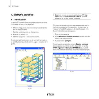 16 CYPECAD
4. Ejemplo práctico
4.1. Introducción
Se describe a continuación un ejemplo práctico de inicia-
ción para el usuario, cuyo objeto es:
• Ofrecer una guía del proceso de organización de da-
tos de una estructura.
• Facilitar su introducción en el programa.
• Analizar los resultados.
• Obtener los planos y listados necesarios.
En este ejemplo la estructura es de hormigón armado en
su totalidad, compuesta de pilares, vigas y forjados de vi-
guetas.
Fig. 4.1
! Nota: Existe un curso más avanzado, publicado por CYPE Inge-
nieros con el título Curso práctico de CYPECAD, que puede
estudiar una vez que haya asimilado este ejemplo.
El fichero del ejemplo práctico que se va a seguir está in-
cluido en el programa. Para acceder a él, y para que se
instale el fichero DXF que servirá de plantilla para la intro-
ducción de datos siga estos pasos:
• Entre en el programa.
• Pulse Archivo > Gestión archivos. Se abre una ven-
tana con el mismo nombre.
• Pulse el botón Ejemplos.
A continuación, se abrirá la ventana Gestión archivos
donde aparece el archivo de obra disponible en la ruta:
CYPE IngenierosEjemplosCYPECAD, que usted
abrirá más adelante durante el desarrollo de este ejemplo.
Fig. 4.2
 