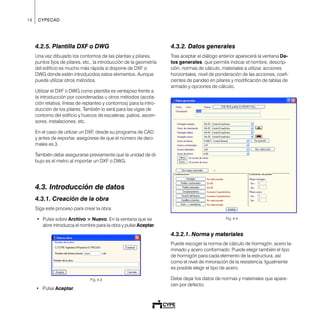 18 CYPECAD
4.2.5. Plantilla DXF o DWG
Una vez dibujado los contornos de las plantas y pilares,
puntos fijos de pilares, etc., la introducción de la geometría
del edificio es mucho más rápida si dispone de DXF o
DWG donde estén introducidos estos elementos. Aunque
puede utilizar otros métodos.
Utilizar el DXF o DWG como plantilla es ventajoso frente a
la introducción por coordenadas u otros métodos (acota-
ción relativa, líneas de replanteo y contornos) para la intro-
ducción de los pilares. También lo será para las vigas de
contorno del edificio y huecos de escaleras, patios, ascen-
sores, instalaciones, etc.
En el caso de utilizar un DXF, desde su programa de CAD
y antes de exportar, asegúrese de que el número de deci-
males es 3.
También debe asegurarse previamente que la unidad de di-
bujo es el metro al importar un DXF o DWG.
4.3. Introducción de datos
4.3.1. Creación de la obra
Siga este proceso para crear la obra:
• Pulse sobre Archivo > Nuevo. En la ventana que se
abre introduzca el nombre para la obra y pulse Aceptar.
Fig. 4.3
• Pulse Aceptar.
4.3.2. Datos generales
Tras aceptar el diálogo anterior aparecerá la ventana Da-
tos generales, que permite indicar el nombre, descrip-
ción, normas de cálculo, materiales a utilizar, acciones
horizontales, nivel de ponderación de las acciones, coefi-
cientes de pandeo en pilares y modificación de tablas de
armado y opciones de cálculo.
Fig. 4.4
4.3.2.1. Norma y materiales
Puede escoger la norma de cálculo de hormigón, acero la-
minado y acero conformado. Puede elegir también el tipo
de hormigón para cada elemento de la estructura, así
como el nivel de minoración de la resistencia. Igualmente
es posible elegir el tipo de acero.
Debe dejar los datos de normas y materiales que apare-
cen por defecto.
 