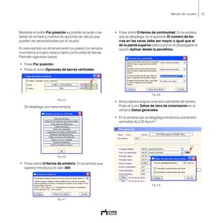 19Manual del usuario
Mediante el botón Por posición es posible acceder a las
tablas de armado y multitud de opciones de cálculo que
pueden ser personalizadas por el usuario.
En este ejemplo se dimensionarán los pilares con armadu-
ra simétrica a cuatro caras y habrá continuidad de barras.
Para ello siga estos pasos:
• Pulse Por posición.
• Pulse el icono Opciones de barras verticales.
Fig. 4.5
Se despliega una nueva ventana.
Fig. 4.6
• Pulse sobre Criterios de simetría. En la ventana que
aparece introduzca el valor 300.
Fig. 4.7
• Pulse sobre Criterios de continuidad. En la ventana
que se despliega, en el apartado El número de ba-
rras en las caras debe ser mayor o igual que el
de la planta superior seleccione en el desplegable la
opción Aplicar desde la penúltima.
Fig. 4.8
• Ahora deberá asignar la tensión admisible del terreno.
Pulse el icono Datos de obra de cimentación en la
ventana Datos generales.
• En la ventana que se despliega introduzca una tensión
admisible de 2.25 Kp/cm2
.
Fig. 4.9
 