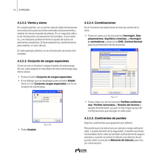 20 CYPECAD
4.3.2.2. Viento y sismo
En nuestra opinión, en un primer cálculo debe dimensionar-
se la estructura para acciones verticales exclusivamente y
realizar al menos el ajuste de pilares. En un segundo cálcu-
lo se introducirían los esfuerzos horizontales, si los hubie-
ra, y se realizaría posteriormente el ajuste de todos los
elementos resistentes. Si tiene experiencia, predimensione
para realizar un solo cálculo.
En este ejemplo práctico no se introducirán acciones hori-
zontales.
4.3.2.3. Conjunto de cargas especiales
Como se van a introducir cargas lineales de sobrecarga
de uso, para asignar la naturaleza de esta sobrecarga siga
estos pasos:
• Pulse el botón Conjunto de cargas especiales.
• En el diálogo que se despliega pulse el botón Añadir.
Verá un 2 en Conjunto cargas especiales con la na-
turaleza de sobrecarga.
Fig. 4.10
• Pulse Aceptar.
4.3.2.4. Combinaciones
Es el momento de seleccionar el nivel de control de la
obra.
• Pulse en cada uno de los botones Hormigón, Des-
plazamientos, Equilibrio cimentac. y Hormigón
v. centradoras y seleccione EHE. Control Normal
para la ponderación de las acciones.
Fig. 4.11
• Pulse cada uno de los botones Perfiles conforma-
dos, Perfiles laminados y Tensión del terreno y
acepte directamente, ya que no hay ningún grupo de
combinaciones que escoger en este caso.
4.3.2.5. Coeficientes de pandeo
Deje los coeficientes que aparecen por defecto.
Recuerde que si la estructura se calcula a carga vertical el
valor 1 queda del lado de la seguridad; si existen acciones
horizontales dicho valor es también suficientemente seguro
siempre y cuando se active el cálculo con efectos de se-
gundo orden (consulte la Memoria de Cálculo para ma-
yor información).
 