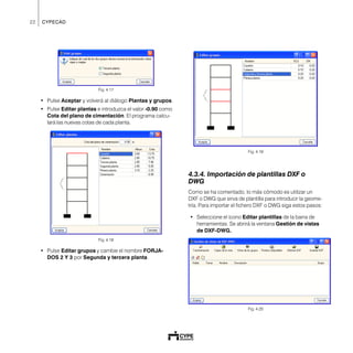 22 CYPECAD
Fig. 4.17
• Pulse Aceptar y volverá al diálogo Plantas y grupos.
• Pulse Editar plantas e introduzca el valor -0.90 como
Cota del plano de cimentación. El programa calcu-
lará las nuevas cotas de cada planta.
Fig. 4.18
• Pulse Editar grupos y cambie el nombre FORJA-
DOS 2 Y 3 por Segunda y tercera planta.
Fig. 4.19
4.3.4. Importación de plantillas DXF o
DWG
Como se ha comentado, lo más cómodo es utilizar un
DXF o DWG que sirva de plantilla para introducir la geome-
tría. Para importar el fichero DXF o DWG siga estos pasos:
• Seleccione el icono Editar plantillas de la barra de
herramientas. Se abrirá la ventana Gestión de vistas
de DXF-DWG.
Fig. 4.20
 