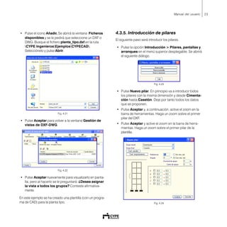 23Manual del usuario
• Pulse el icono Añadir. Se abrirá la ventana Ficheros
disponibles y se le pedirá que seleccione un DXF o
DWG. Busque el fichero planta_tipo.dxf en la ruta
CYPE IngenierosEjemplosCYPECAD.
Selecciónelo y pulse Abrir.
Fig. 4.21
• Pulse Aceptar para volver a la ventana Gestión de
vistas de DXF-DWG.
Fig. 4.22
• Pulse Aceptar nuevamente para visualizarlo en panta-
lla, pero al hacerlo se le preguntará: ¿Desea asignar
la vista a todos los grupos? Conteste afirmativa-
mente.
En este ejemplo se ha creado una plantilla (con un progra-
ma de CAD) para la planta tipo.
4.3.5. Introducción de pilares
El siguiente paso será introducir los pilares.
• Pulse la opción Introducción > Pilares, pantallas y
arranques en el menú superior desplegable. Se abrirá
el siguiente diálogo.
Fig. 4.23
• Pulse Nuevo pilar. En principio va a introducir todos
los pilares con la misma dimensión y desde Cimenta-
ción hasta Casetón. Deje por tanto todos los datos
que se proponen.
• Pulse Aceptar y, a continuación, active el zoom en la
barra de herramientas. Haga un zoom sobre el primer
pilar del DXF.
• Pulse Aceptar y active el zoom en la barra de herra-
mientas. Haga un zoom sobre el primer pilar de la
plantilla.
Fig. 4.24
 