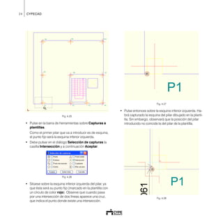 24 CYPECAD
Fig. 4.25
• Pulse en la barra de herramientas sobre Capturas a
plantillas.
Como el primer pilar que va a introducir es de esquina,
el punto fijo será la esquina inferior izquierda.
• Debe pulsar en el diálogo Selección de capturas la
casilla Intersección y a continuación Aceptar.
Fig. 4.26
• Sitúese sobre la esquina inferior izquierda del pilar, ya
que ésta será su punto fijo (marcado en la plantilla con
un círculo de color rojo). Observe que cuando pasa
por una intersección de dos líneas aparece una cruz,
que indica el punto donde existe una intersección.
Fig. 4.27
• Pulse entonces sobre la esquina inferior izquierda. Ha-
brá capturado la esquina del pilar dibujado en la planti-
lla. Sin embargo, observará que la posición del pilar
introducido no coincide la del pilar de la plantilla.
Fig. 4.28
 