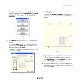 25Manual del usuario
• Para ajustar el pilar a la esquina pulse el botón derecho
del ratón. Se abrirá la ventana Nuevo pilar. Pulse Can-
celar y se abrirá el diálogo Pilares, pantallas y
arranques.
Fig. 4.29
• Pulse Editar y, a continuación, pulse sobre el pilar de
esquina.
En el diálogo Editar puede ver en la esquina superior
derecha el apartado Punto fijo, que contiene un es-
quema del pilar en color verde.
• Pulse sobre la esquina inferior izquierda del pilar. Pasa-
rá a ser de color rojo.
Fig. 4.30
• Pulse Aceptar.
• Pulse el icono Ventana completa en la barra de he-
rramientas y volverá a tener una vista de la totalidad de
la planta.
Fig. 4.31
• Haga zoom sobre el pilar situado a la derecha del últi-
mo introducido. Pulse el botón derecho del ratón.
Pulse Nuevo pilar en la ventana Pilares. Se abre la
ventana Nuevo pilar. Pulse Aceptar.
• En este caso deberá capturar la esquina inferior dere-
cha y posteriormente realizar el ajuste correspondiente
en la ventana Editar.
 