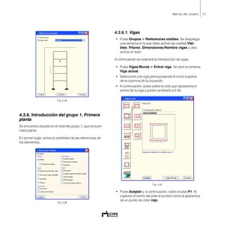 27Manual del usuario
Fig. 4.35
4.3.6. Introducción del grupo 1. Primera
planta
Se encuentra situado en el nivel del grupo 1, que es la pri-
mera planta.
En primer lugar, active la visibilidad de las referencias de
los elementos.
Fig. 4.36
4.3.6.1. Vigas
• Pulse Grupos > Referencias visibles. Se despliega
una ventana en la que debe activar las casillas Visi-
bles, Pilares, Dimensiones/Nombre vigas y des-
activar el resto.
A continuación se realizará la introducción de vigas.
• Pulse Vigas/Muros > Entrar viga. Se abre la ventana
Viga actual.
• Seleccione una viga plana pulsando el icono superior
de la columna de la izquierda .
• A continuación, pulse sobre la cota que representa el
ancho de la viga y podrá cambiarla a 0.30.
Fig. 4.37
• Pulse Aceptar y, a continuación, sobre el pilar P1. Al
capturar el centro del pilar el puntero toma la apariencia
de un punto de color rojo.
 