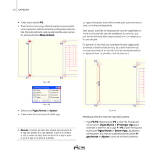 28 CYPECAD
• Pulse sobre el pilar P5.
• Tras introducir esta viga deberá realizar el ajuste de la
cara izquierda a la línea de fachada dibujada en la plan-
tilla. Para ello active la captura a la plantilla seleccionan-
do exclusivamente Más cercano.
Fig. 4.38
Fig. 4.39
• Seleccione Vigas/Muros > Ajustar.
• Pulse sobre la cara izquierda de la viga.
! Atención: El puntero del ratón debe situarse fuera del ancho de
la viga, pero próximo a su cara izquierda, ya que de lo contrario
si sitúa el puntero del ratón dentro del ancho de la viga se ajusta
el eje de la viga con la línea de la plantilla.
La viga se desplaza automáticamente para que coincida su
cara con la línea de la plantilla.
Este ajuste, además de desplazar la cara de viga hasta co-
incidir con la plantilla permite establecer su cara fija, que
por ser de fachada, está desplazada 5 cm con respecto a
la cara de pilar.
En general, si se prevé que una determinada viga pueda
aumentar o disminuir de ancho y se quiere mantener fija
una cara tras realizar su introducción es necesario realizar
su ajuste (a línea de plantilla, cara de pilar, etc.).
Fig. 4.40
Introduzca ahora el resto de vigas de la planta:
• Viga P5-P8 (desde el pilar P5 al pilar P8). Puede utili-
zar la opción Vigas/Muros > Prolongar viga para
extender el extremo de la viga P1-P5 o bien introducirla
nueva con Vigas/Muros > Entrar viga y ajustarla a
continuación a la línea de la plantilla con la opción Vi-
gas/Muros > Ajustar, como se ha hecho anterior-
 