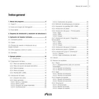 3Manual del usuario
Índice general
1. Menús del programa ......................................................... 5
1.1. Tecla F1 ............................................................................... 5
1.2. Icono con el signo de interrogación .................................. 5
1.3. Guía rápida .......................................................................... 5
2. Esquema de introducción y resolución de estructuras 5
3. Aplicación de forjados inclinados .................................. 6
3.1. Conceptos previos .............................................................. 6
3.2. Casos ................................................................................... 6
3.3. Proceso de creación e introducción de un
forjado inclinado ......................................................................... 9
3.4. Otros aspectos a tener en cuenta ..................................... 9
3.5. Ejemplos .............................................................................. 9
4. Ejemplo práctico .............................................................. 16
4.1. Introducción .................................................................. 16
4.2. Organización de datos ...................................................... 17
4.2.1. Plano de replanteo de pilares ................................... 17
4.2.2. Plano de sección del alzado del edificio .................. 17
4.2.3. Tabla de plantas ......................................................... 17
4.2.4. Planos de planta ........................................................ 17
4.2.5. Plantilla DXF o DWG .................................................. 18
4.3. Introducción de datos ....................................................... 18
4.3.1. Creación de la obra ................................................... 18
4.3.2. Datos generales ......................................................... 18
4.3.2.1. Norma y materiales .............................................. 18
4.3.2.2. Viento y sismo ....................................................... 20
4.3.2.3. Conjunto de cargas especiales........................... 20
4.3.2.4. Combinaciones .................................................... 20
4.3.2.5. Coeficientes de pandeo ...................................... 20
4.3.3. Definición de plantas/grupos de plantas .................. 21
4.3.4. Importación de plantillas DXF o DWG ...................... 22
4.3.5. Introducción de pilares .............................................. 23
4.3.6. Introducción del grupo 1. Primera planta ................. 27
4.3.6.1. Vigas ...................................................................... 27
4.3.6.2. Paños .................................................................... 31
4.3.6.3. Cargas .................................................................. 32
4.3.7. Introducción del grupo 2. Segunda y
tercera planta ........................................................................ 34
4.3.7.1. Vigas ...................................................................... 35
4.3.7.2. Paños .................................................................... 37
4.3.7.3. Cargas .................................................................. 37
4.3.8. Introducción del grupo 3. Cubierta ........................... 38
4.3.9. Introducción grupo 4. Casetón ................................. 38
4.3.10. Introducción grupo 0. Cimentación ........................ 38
4.3.10.1. Zapatas ............................................................... 38
4.3.10.2. Vigas centradoras y de atado ............................ 41
4.4. Cálculo ............................................................................... 43
4.5. Revisión de resultados ...................................................... 43
4.5.1. Pilares ......................................................................... 43
4.5.1.1. Desplazamientos (sólo con acciones
horizontales)........................................................................ 43
4.5.1.2. Revisión de esfuerzos .......................................... 43
4.5.1.3. Revisión de secciones ......................................... 44
4.5.2. Vigas............................................................................ 45
4.5.2.1. Revisión de esfuerzos .......................................... 45
4.5.2.2. Revisión de secciones ......................................... 46
4.5.3. Forjados de viguetas .................................................. 47
4.5.3.1. Revisión de esfuerzos .......................................... 47
4.5.3.2. Revisión de secciones ......................................... 47
4.5.4. Cimentación ............................................................... 48
4.5.4.1. Dimensionado ...................................................... 48
4.5.4.2. Revisión de errores ............................................... 49
4.5.4.3. Solapes de zapatas ............................................. 49
 