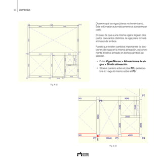 30 CYPECAD
Fig. 4.42
Observe que las vigas planas no tienen canto.
Éste lo tomarán automáticamente al adosarles un
paño.
En caso de que a una misma viga le lleguen dos
paños con cantos distintos, la viga plana tomará
el mayor de ambos.
Puesto que existen cambios importantes de sec-
ciones de vigas en la misma alineación, es conve-
niente dividir el armado en dichos cambios de
sección.
• Pulse Vigas/Muros > Alineaciones de vi-
gas > Dividir alineación.
• Sitúe el puntero sobre el pilar P2 y pulse so-
bre él. Haga lo mismo sobre el P3.
Fig. 4.43
 