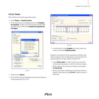 31Manual del usuario
4.3.6.2. Paños
Para introducir los paños siga estos pasos:
• Pulse Paños > Gestión paños.
• En la ventana que se despliega seleccione Forjados
de viguetas. Se abre una nueva ventana donde debe
escoger el tipo. Seleccione Forjado de viguetas de
hormigón.
Fig. 4.44
• Pulse el icono Nuevo.
• En la ventana que se despliega introduzca los datos de
la figura siguiente (Fig. 4.45):
Fig. 4.45
• A continuación, pulse Aceptar dos veces hasta que
vuelva a la ventana Gestión paños.
Respecto a la dirección de las viguetas por defecto está
seleccionado el icono de disposición que representa a la
vigueta paralela a la viga. Déjelo de esta forma.
• Pulse Entrar paño. En este momento se cerrará la
ventana para que pulse un recinto cerrado por vigas.
• Pulse entonces en el hueco formado por los pilares
P1-P2-P5-P6.
• Ahora es necesario establecer la orientación de las vi-
guetas. Pulse sobre la viga P1-P5. El paño ha sido in-
troducido.
 