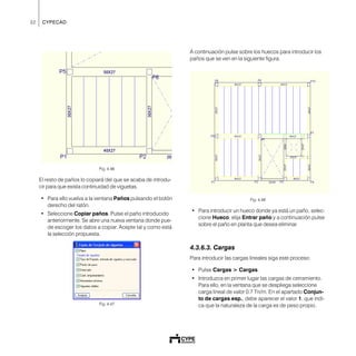 32 CYPECAD
Fig. 4.46
El resto de paños lo copiará del que se acaba de introdu-
cir para que exista continuidad de viguetas.
• Para ello vuelva a la ventana Paños pulsando el botón
derecho del ratón.
• Seleccione Copiar paños. Pulse el paño introducido
anteriormente. Se abre una nueva ventana donde pue-
de escoger los datos a copiar. Acepte tal y como está
la selección propuesta.
Fig. 4.47
A continuación pulse sobre los huecos para introducir los
paños que se ven en la siguiente figura.
Fig. 4.48
• Para introducir un hueco donde ya está un paño, selec-
cione Hueco, elija Entrar paño y a continuación pulse
sobre el paño en planta que desea eliminar.
4.3.6.3. Cargas
Para introducir las cargas lineales siga este proceso:
• Pulse Cargas > Cargas.
• Introduzca en primer lugar las cargas de cerramiento.
Para ello, en la ventana que se despliega seleccione
carga lineal de valor 0.7 Tn/m. En el apartado Conjun-
to de cargas esp., debe aparecer el valor 1, que indi-
ca que la naturaleza de la carga es de peso propio.
 