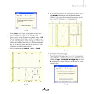 33Manual del usuario
Fig. 4.49
• Pulse Nueva, con lo que se cerrará la ventana para
que introduzca los extremos de la carga lineal.
• Pinche sobre el pilar P1 y, a continuación, sobre el P8.
No es necesario afinar mucho con la introducción, ya
que en una carga lineal sobre una viga no se tiene la ex-
centricidad respecto a su eje. Lo que sí es importante
es que la carga no salga fuera de la planta, ya que en
este caso no será tenida en cuenta.
• Introduzca las cargas P8-P10, P10-P4 y P4-P1.
Fig. 4.50
• Pulse el botón derecho del ratón para volver a la venta-
na Cargas y seleccionar una carga línea de valor
1.20 t/ml., correspondiente a la carga de peso propio
que transmite la escalera en ambos apoyos.
Fig. 4.51
• Complete el resto de cargas.
• Para introducir las cargas que transmite la escalera co-
rrespondientes a la sobrecarga de uso seleccione en la
ventana Cargas > Conjunto de cargas esp. el valor
2, que indica que la naturaleza de la carga es de sobre-
carga de uso.
Fig. 4.52
 