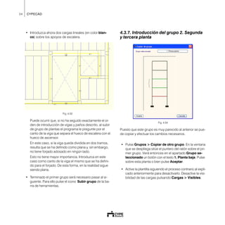 34 CYPECAD
• Introduzca ahora dos cargas lineales (en color blan-
co) sobre los apoyos de escalera.
Fig. 4.53
Puede ocurrir que, si no ha seguido exactamente el or-
den de introducción de vigas y paños descrito, al subir
de grupo de plantas el programa le pregunte por el
canto de la viga que separa el hueco de escalera con el
hueco de ascensor.
En este caso, si la viga queda dividida en dos tramos,
resulta que se ha definido como plana y, sin embargo,
no tiene forjado adosado en ningún lado.
Esto no tiene mayor importancia. Introduzca en este
caso como canto de la viga el mismo que se ha defini-
do para el forjado. De esta forma, en la realidad sigue
siendo plana.
• Terminado el primer grupo será necesario pasar al si-
guiente. Para ello pulse el icono Subir grupo de la ba-
rra de herramientas.
4.3.7. Introducción del grupo 2. Segunda
y tercera planta
Fig. 4.54
Puesto que este grupo es muy parecido al anterior se pue-
de copiar y efectuar los cambios necesarios.
• Pulse Grupos > Copiar de otro grupo. En la ventana
que se despliega sitúe el puntero del ratón sobre el pri-
mer grupo. Verá entonces en el apartado Grupo se-
leccionado un botón con el texto 1. Planta baja. Pulse
sobre esta planta o bien pulse Aceptar.
• Active la plantilla siguiendo el proceso contrario al expli-
cado anteriormente para desactivarlo. Desactive la visi-
bilidad de las cargas pulsando Cargas > Visibles.
 