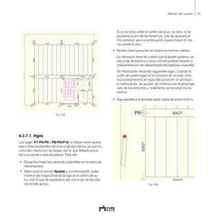 35Manual del usuario
Fig. 4.55
4.3.7.1. Vigas
Las vigas P1-P5-P8 y P8-P9-P10 no deben estar ajusta-
das a línea de plantilla como en el grupo inferior, ya que no
coinciden ahora con fachadas, por lo que deberá proce-
der a su ajuste a ejes de pilares. Para ello:
• Desactive todas las capturas a plantillas (en la barra de
herramientas).
• Seleccione la opción Ajustar y, a continuación, pulse
sobre el eje longitudinal de la viga en el centro de su
luz, con lo que se ajustará su eje con el eje de los pila-
res donde apoya.
Si no se sitúa sobre el centro de la luz, es decir, si se
aproxima a uno de los extremos, sólo se ajustará di-
cho extremo, pero a continuación puede hacer lo mis-
mo sobre el otro.
• Realice esta operación en todos los tramos citados.
Es necesario tener en cuenta que el ajuste a pilares (ya
sea a eje de éstos o a cara) sólo es posible hacerlo si
previamente se han desactivado las capturas a plantilla.
Se introducirán ahora las siguientes vigas. Cuando la
unión de varias vigas no se produce en un pilar, intro-
duzca segmentos de viga más cortos en un principio;
a continuación, se ajustan, se continúa con la prolonga-
ción de los extremos y, finalmente, se recortan los ex-
tremos.
• Viga paralela a la fachada oeste, plana de ancho 0.25 m.
Fig. 4.56
 