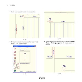 36 CYPECAD
• Ajuste de la cara externa a la línea de plantilla.
Fig. 4.57
• Zuncho no estructural paralelo a la fachada norte de
ancho 0.10 m. Ajuste posterior.
Fig. 4.58
Fig. 4.59
• Prolongación de estas dos vigas con la opción Vigas/
Muros > Prolongar viga más allá de donde son ne-
cesarias.
Fig. 4.60
 