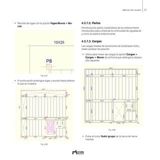 37Manual del usuario
• Recorte de vigas con la opción Vigas/Muros > Bo-
rrar.
Fig. 4.61
• A continuación prolongue vigas y recorte hasta obtener
lo que se muestra.
Fig. 4.62
4.3.7.2. Paños
Introduzca los paños copiándolos de los anteriormente
introducidos para conservar la continuidad de viguetas tal
y como se explicó anteriormente.
4.3.7.3. Cargas
Las cargas lineales de cerramiento de la fachada norte y
oeste cambian de posición.
• Utilice para mover las cargas la opción Cargas >
Cargas > Mover de tal forma que obtenga la disposi-
ción siguiente.
Fig. 4.63
• Pulse el icono Subir grupo de la barra de herra-
mientas.
 