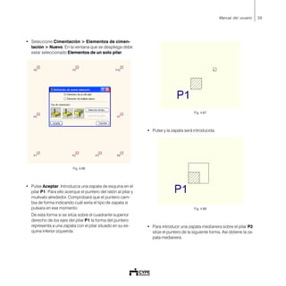 39Manual del usuario
• Seleccione Cimentación > Elementos de cimen-
tación > Nuevo. En la ventana que se despliega debe
estar seleccionado Elementos de un solo pilar.
Fig. 4.66
• Pulse Aceptar. Introduzca una zapata de esquina en el
pilar P1. Para ello acerque el puntero del ratón al pilar y
muévalo alrededor. Comprobará que el puntero cam-
bia de forma indicando cuál sería el tipo de zapata si
pulsara en ese momento
De esta forma si se sitúa sobre el cuadrante superior
derecho de los ejes del pilar P1 la forma del puntero
representa a una zapata con el pilar situado en su es-
quina inferior izquierda.
Fig. 4.67
• Pulse y la zapata será introducida.
Fig. 4.68
• Para introducir una zapata medianera sobre el pilar P2
sitúe el puntero de la siguiente forma. Así obtiene la za-
pata medianera.
 