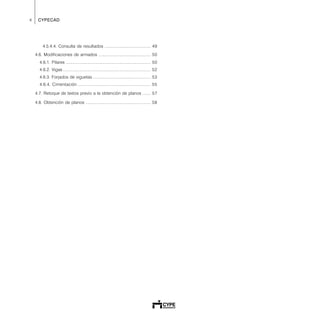 4 CYPECAD
4.5.4.4. Consulta de resultados ........................................ 49
4.6. Modificaciones de armados ............................................. 50
4.6.1. Pilares ......................................................................... 50
4.6.2. Vigas ............................................................................ 52
4.6.3. Forjados de viguetas .................................................. 53
4.6.4. Cimentación ............................................................... 55
4.7. Retoque de textos previo a la obtención de planos ....... 57
4.8. Obtención de planos ........................................................ 58
 
