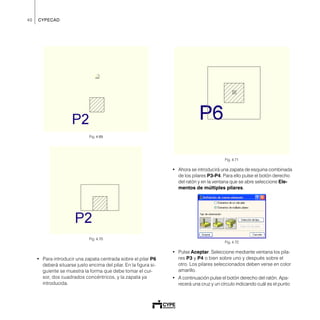 40 CYPECAD
Fig. 4.69
Fig. 4.70
• Para introducir una zapata centrada sobre el pilar P6
deberá situarse justo encima del pilar. En la figura si-
guiente se muestra la forma que debe tomar el cur-
sor, dos cuadrados concéntricos, y la zapata ya
introducida.
Fig. 4.71
• Ahora se introducirá una zapata de esquina combinada
de los pilares P3-P4. Para ello pulse el botón derecho
del ratón y en la ventana que se abre seleccione Ele-
mentos de múltiples pilares.
Fig. 4.72
• Pulse Aceptar. Seleccione mediante ventana los pila-
res P3 y P4 o bien sobre uno y después sobre el
otro. Los pilares seleccionados deben verse en color
amarillo.
• A continuación pulse el botón derecho del ratón. Apa-
recerá una cruz y un círculo indicando cuál es el punto
 
