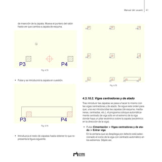 41Manual del usuario
de inserción de la zapata. Mueva el puntero del ratón
hasta ver que cambia a zapata de esquina.
Fig. 4.73
• Pulse y se introducirá la zapata en cuestión.
Fig. 4.74
• Introduzca el resto de zapatas hasta obtener lo que re-
presenta la figura siguiente.
Fig. 4.75
4.3.10.2. Vigas centradoras y de atado
Tras introducir las zapatas se pasa a hacer lo mismo con
las vigas centradoras y de atado. Se sigue este orden para
que, una vez introducidas las zapatas (de esquina, media-
neras, centradas, etc.), el programa coloque automática-
mente centrado de viga sólo en el extremo de la viga
donde haya un pilar excéntrico sobre la zapata (excéntrico
en la dirección de la viga).
• Pulse Cimentación > Vigas centradoras y de ata-
do > Entrar viga.
En la ventana que se despliega por defecto está selec-
cionado el icono de la viga con centrado automático en
los extremos. Déjelo así.
 