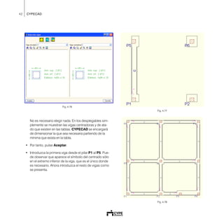 42 CYPECAD
Fig. 4.76
No es necesario elegir nada. En los desplegables sim-
plemente se muestran las vigas centradoras y de ata-
do que existen en las tablas. CYPECAD se encargará
de dimensionar la que sea necesaria partiendo de la
mínima que exista en la tabla.
• Por tanto, pulse Aceptar.
• Introduzca la primera viga desde el pilar P1 al P5. Pue-
de observar que aparece el símbolo del centrado sólo
en el extremo inferior de la viga, que es el único donde
es necesario. Ahora introduzca el resto de vigas como
se presenta.
Fig. 4.77
Fig. 4.78
 