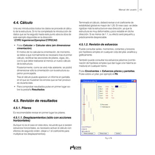 43Manual del usuario
4.4. Cálculo
Una vez introducidos todos los datos se procede al cálcu-
lo de la estructura. Si no ha completado la introducción de
datos que se ha seguido hasta este punto abra la obra de
este ejemplo disponible en la dirección:
CYPE IngenierosEjemplosCYPECAD.
• Pulse Calcular > Calcular obra (sin dimensionar
cimentación).
El motivo de no calcular la cimentación, de momento,
se debe a que normalmente es necesario tras el primer
cálculo, rectificar las secciones de pilares, vigas, etc.,
con lo que debe realizarse al menos un nuevo cálculo
de la estructura.
Posteriormente, como se verá más adelante, se podrá
dimensionar sólo la cimentación con la estructura su-
perior ya encajada.
Tras el cálculo puede aparecer un informe en pantalla
en el que se muestran los errores que se han produci-
do durante éste.
• Para comprobar resultados pulse en primer lugar so-
bre la pestaña Resultados.
4.5. Revisión de resultados
4.5.1. Pilares
Es recomendable revisar en primer lugar los pilares.
4.5.1.1. Desplazamientos (sólo con acciones
horizontales)
Aunque no es el caso en esta obra, recuerde que si existen
esfuerzos horizontales, es necesario activar el cálculo con
efectos de segundo orden, (dejar a 1 el coeficiente para
multiplicar los desplazamientos).
Terminado el cálculo, deberá revisar si el coeficiente de
estabilidad global es mayor de 1.20. En ese caso se debe
rigidizar más la estructura en esa dirección, ya que la
estructura es muy deformable y poco estable en dicha
dirección. Si es menor de 1.1, su efecto será pequeño y
prácticamente despreciable.
4.5.1.2. Revisión de esfuerzos
Puede consultar axiles, momentos, cortantes y torsores
por hipótesis simples en cualquier cota del pilar, analítica y
gráficamente.
También puede consultar los esfuerzos pésimos (combi-
nación de hipótesis simples que dan lugar a la máxima ar-
madura) en cualquier tramo.
Pulse Envolventes > Esfuerzos pilares y pantallas.
Pulse sobre un pilar, por ejemplo el P6.
Fig. 4.79
 