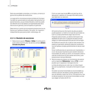 44 CYPECAD
Sería recomendable comprobar, si no todos, al menos al-
gunos de los pilares de la estructura.
La carga axil en el arranque proporcionada por el progra-
ma debe ser aproximada a la calculada manualmente con
aproximaciones, ya que el área tributaria a estimar puede
ser diferente de la real debido a la hiperestaticidad de la
estructura en general y de los forjados en particular.
Debe tener en cuenta que el programa proporciona los es-
fuerzos por hipótesis simples y, por tanto, sin mayorar e
independientes para peso propio, sobrecarga, etc.
4.5.1.3. Revisión de secciones
• Seleccione la opción Pilares > Editar. A continuación,
pulse sobre el primer pilar. Se abrirá la ventana Dimen-
sionado de pilares.
Fig. 4.80
Como en este caso el pilar P1 es el pilar tipo de la
agrupación, aparece un mensaje informativo previo
que debe leer con atención.
Fig. 4.81
Al final de la línea de información de pilar por planta
puede aparecer un botón en el caso de que el pilar ac-
tual no cumpla presentando algún tipo de error.
Pulsando sobre el botón, se obtiene información más
detallada de dicho error. Cualquiera de estos errores
obliga a un redimensionado de la sección de hormigón.
Al modificar la sección de un pilar en esta ventana, los
pilares se rearmarán utilizando todas las combinacio-
nes de hipótesis simples pertenecientes al cálculo reali-
zado.
Si las modificaciones en secciones son importantes, o
si son de escasa importancia pero existen esfuerzos
horizontales de viento y/o sismo, es necesario volver a
calcular la estructura con las nuevas secciones, pues
proporcionan inercias diferentes.
• Recorra todos los pilares con los botones de avance
junto al apartado Referencia, hasta el P10, y com-
pruebe que no aparecen mensajes de error.
La línea de esfuerzos en color rojo no indica ningún
tipo de incumplimiento. Consulte la información en pan-
talla.
Si existen acciones horizontales es recomendable au-
mentar la sección de pilares cuando aparecen arma-
dos de diámetro mayor de 16 mm. De esta forma, tras
el cálculo posterior con acciones horizontales se evita
que salgan armados de 25 mm.
 