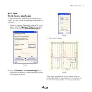 45Manual del usuario
4.5.2. Vigas
4.5.2.1. Revisión de esfuerzos
Es conveniente revisar al menos las envolventes de mo-
mentos flectores de todas las vigas de la estructura de for-
ma gráfica.
• Sitúese en el grupo 1. Desactive la visibilidad de los ne-
gativos pulsando Viguetas > Vistas y desactivando
en esta ventana la casilla Armadura de negativos.
Fig. 4.82
• Pulse Envolventes > Envolventes de vigas. En la
ventana que se despliega active las casillas de momen-
tos negativos y positivos.
Fig. 4.83
• Pulse sobre una viga.
Fig. 4.84
Debe seguir consultando el resto de vigas en todas las
plantas. Si el dibujo de alguna envolvente no es coherente,
es conveniente comprobar que en ese vano se cumple
 