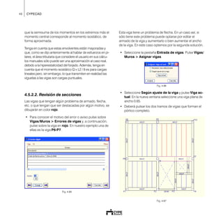 46 CYPECAD
que la semisuma de los momentos en los extremos más el
momento central corresponde al momento isostático, de
forma aproximada.
Tenga en cuenta que estas envolventes están mayoradas y
que, como se dijo anteriormente al hablar de esfuerzos en pi-
lares, el área tributaria que considere el usuario en sus cálcu-
los manuales sólo puede ser una aproximación al caso real,
debido a la hiperestaticidad del forjado. Además, tenga en
cuenta que el momento isostático Q × L2 / 8 es para cargas
lineales pero, sin embargo, lo que transmiten en realidad las
viguetas a las vigas son cargas puntuales.
4.5.2.2. Revisión de secciones
Las vigas que tengan algún problema de armado, flecha,
etc. o que tengan que ser destacadas por algún motivo, se
dibujarán en color rojo.
• Para conocer el motivo del error o aviso pulse sobre
Vigas/Muros > Errores de vigas y, a continuación,
pulse sobre la viga en rojo. En nuestro ejemplo una de
ellas es la viga P6-P7.
Fig. 4.85
Esta viga tiene un problema de flecha. En un caso así, si
sólo tiene este problema puede optarse por editar el
armado de la viga y aumentarlo o bien aumentar el ancho
de la viga. En este caso optemos por la segunda solución.
• Seleccione la pestaña Entrada de vigas. Pulse Vigas/
Muros > Asignar vigas.
Fig. 4.86
• Seleccione Según ajuste de la viga y pulse Viga ac-
tual. En la nueva ventana seleccione una viga plana de
ancho 0.65.
• Deberá pulsar los dos tramos de vigas que forman el
pórtico completo.
Fig. 4.87
 