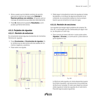 47Manual del usuario
• Ahora, puesto que ha habido cambios de sección,
para que se rearmen las vigas pulse Calcular >
Rearmar pórticos con cambios. Al hacerlo verá un
mensaje de advertencia que debe leer detenidamente.
• Pulse Sí. Seleccione la pestaña Resultados y com-
pruebe qué flecha tiene ahora.
4.5.3. Forjados de viguetas
4.5.3.1. Revisión de esfuerzos
Es conveniente revisar algunas envolventes de momentos
flectores de viguetas.
• Pulse Envolventes > Envolventes de viguetas. En
la ventana que se abre active sólo las casillas de mo-
mentos negativos y positivos.
• Pulse sobre una vigueta.
Fig. 4.88
• Debe seguir consultando el resto de viguetas en todas
las plantas y, si el dibujo de alguna envolvente no es
coherente, es conveniente realizar la misma compro-
bación que se comentó en el caso de vigas.
4.5.3.2. Revisión de secciones
Las viguetas que tengan algún problema de cortante, fle-
cha, etc. o que tengan que ser destacadas por algún moti-
vo, se dibujarán en color rojo.
• Para conocer el motivo del error o aviso pulse sobre
Viguetas > Errores y, a continuación, pulse sobre al-
guna vigueta en rojo.
Fig. 4.89
La flecha en esta vigueta y en otras adyacentes supera
los límites impuestos. Las soluciones a los problemas
de flecha son variadas. En este caso elegimos colocar
doble vigueta en todas las viguetas de un solo tramo.
Para ello siga los pasos siguientes:
 