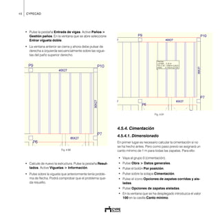 48 CYPECAD
• Pulse la pestaña Entrada de vigas. Active Paños >
Gestión paños. En la ventana que se abre seleccione
Entrar vigueta doble.
• La ventana anterior se cierra y ahora debe pulsar de
derecha a izquierda secuencialmente sobre las vigue-
tas del paño superior derecho.
Fig. 4.90
• Calcule de nuevo la estructura. Pulse la pestaña Resul-
tados. Active Viguetas > Información.
• Pulse sobre la vigueta que anteriormente tenía proble-
ma de flecha. Podrá comprobar que el problema que-
da resuelto.
Fig. 4.91
4.5.4. Cimentación
4.5.4.1. Dimensionado
En primer lugar es necesario calcular la cimentación si no
se ha hecho antes. Pero como paso previo se asignará un
canto mínimo de 1 m para todas las zapatas. Para ello:
• Vaya al grupo 0 (cimentación).
• Pulse Obra > Datos generales.
• Pulse el botón Por posición.
• Pulse sobre la solapa Cimentación.
• Pulse el icono Opciones de zapatas corridas y ais-
ladas.
• Pulse Opciones de zapatas aisladas.
• En la ventana que se ha desplegado introduzca el valor
100 en la casilla Canto mínimo.
 
