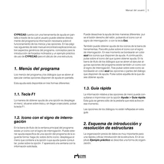 5Manual del usuario
CYPECAD cuenta con una herramienta de ayuda en pan-
talla a través de la cual el usuario puede obtener directa-
mente del programa la información necesaria sobre el
funcionamiento de los menús y las opciones. En las pági-
nas siguientes de este manual encontrará explicaciones so-
bre aspectos genéricos del programa, conceptos para la
introducción de forjados inclinados y un ejemplo práctico
de uso de CYPECAD para el cálculo de una estructura.
1. Menús del programa
Los menús del programa y los diálogos que se abren al
ejecutar ciertas opciones disponen de ayuda en pantalla.
Esta ayuda está disponible en tres formas diferentes:
1.1. Tecla F1
La manera de obtener ayuda de una opción es desplegar
el menú, situarse sobre ésta y, sin llegar a ejecutarla, pulsar
la tecla F1.
1.2. Icono con el signo de interro-
gación
En la barra de título de la ventana principal del programa
existe un icono con el signo de interrogación. Puede obte-
ner ayuda específica de una opción del programa de la si-
guiente forma: haga clic sobre dicho icono; despliegue el
menú que contiene a la opción cuya ayuda quiere consul-
tar; pulse sobre la opción. Y aparecerá una ventana con la
información solicitada.
Puede desactivar la ayuda de tres maneras diferentes: pul-
se el botón derecho del ratón, pulsando el icono con el
signo de interrogación; o con la tecla Esc.
También puede obtener ayuda de los iconos de la barra de
herramientas. Para ello pulse sobre el icono con el signo
de interrogación. En ese momento se bordearán en color
azul los iconos que disponen de ayuda. A continuación,
pulse sobre el icono del que quiere obtener ayuda. En la
barra de título de los diálogos que se abren al ejecutar al-
gunas opciones del programa existe también un icono con
el signo de interrogación. Tras pulsar sobre este icono se
bordearán en color azul las opciones o partes del diálogo
que disponen de ayuda. Pulse sobre aquélla de la que de-
see obtener ayuda.
1.3. Guía rápida
La información relativa a las opciones de menú puede con-
sultarse e imprimirse con la opción Ayuda > Guía rápida.
Esta guía se genera sólo de la pestaña que está activa en
ese momento.
Las opciones de los diálogos no están reflejadas en esta
guía.
2. Esquema de introducción y
resolución de estructuras
La organización previa de datos es muy importante para
una rápida y eficaz introducción de la estructura. En el ca-
pítulo Ejemplo práctico se describe una forma de organi-
zación.
 