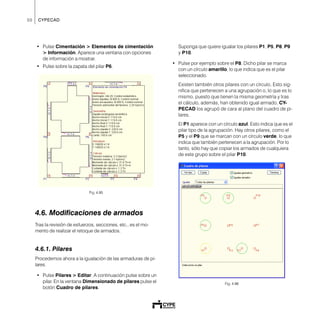50 CYPECAD
• Pulse Cimentación > Elementos de cimentación
> Información. Aparece una ventana con opciones
de información a mostrar.
• Pulse sobre la zapata del pilar P6.
Fig. 4.95
4.6. Modificaciones de armados
Tras la revisión de esfuerzos, secciones, etc., es el mo-
mento de realizar el retoque de armados.
4.6.1. Pilares
Procedemos ahora a la igualación de las armaduras de pi-
lares.
• Pulse Pilares > Editar. A continuación pulse sobre un
pilar. En la ventana Dimensionado de pilares pulse el
botón Cuadro de pilares.
Suponga que quiere igualar los pilares P1, P5, P8, P9
y P10.
• Pulse por ejemplo sobre el P8. Dicho pilar se marca
con un círculo amarillo, lo que indica que es el pilar
seleccionado.
Existen también otros pilares con un círculo. Esto sig-
nifica que pertenecen a una agrupación o, lo que es lo
mismo, puesto que tienen la misma geometría y tras
el cálculo, además, han obtenido igual armado, CY-
PECAD los agrupó de cara al plano del cuadro de pi-
lares.
El P1 aparece con un círculo azul. Esto indica que es el
pilar tipo de la agrupación. Hay otros pilares, como el
P5 y el P9 que se marcan con un círculo verde, lo que
indica que también pertenecen a la agrupación. Por lo
tanto, sólo hay que copiar los armados de cualquiera
de este grupo sobre el pilar P10.
Fig. 4.96
 