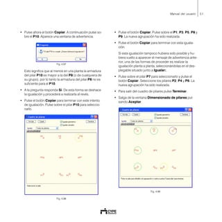 51Manual del usuario
• Pulse ahora el botón Copiar. A continuación pulse so-
bre el P10. Aparece una ventana de advertencia.
Fig. 4.97
Esto significa que al menos en una planta la armadura
del pilar P10 es mayor a la del P8 (o de cualquiera de
su grupo), por lo tanto la armadura del pilar P8 no es
suficiente para el P10.
• A la pregunta responda Sí. De esta forma se deshace
la igualación y procederá a realizarla al revés.
• Pulse el botón Copiar para terminar con este intento
de igualación. Pulse sobre el pilar P10 para seleccio-
narlo.
Fig. 4.98
• Pulse el botón Copiar. Pulse sobre el P1, P3, P5, P8 y
P9. La nueva agrupación ha sido realizada.
• Pulse el botón Copiar para terminar con esta iguala-
ción.
Si esta igualación tampoco hubiera sido posible y hu-
biera vuelto a aparecer el mensaje de advertencia ante-
rior, una de las formas de proceder es realizar la
igualación planta a planta, seleccionándolas en el des-
plegable situado junto a Igualar:.
• Pulse sobre el pilar P7 para seleccionarlo y pulse el
botón Copiar. Seleccione los pilares P2, P4 y P6. La
nueva agrupación ha sido realizada.
• Para salir del cuadro de pilares pulse Terminar.
• Salga de la ventana Dimensionado de pilares pul-
sando Aceptar.
Fig. 4.99
 