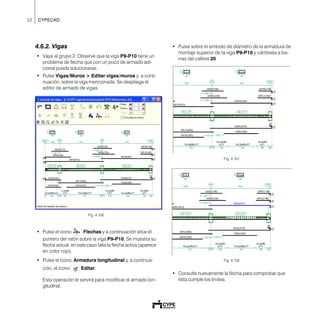 52 CYPECAD
4.6.2. Vigas
• Vaya al grupo 2. Observe que la viga P9-P10 tiene un
problema de flecha que con un poco de armado adi-
cional puede solucionarse.
• Pulse Vigas/Muros > Editar vigas/muros y, a conti-
nuación, sobre la viga mencionada. Se despliega el
editor de armado de vigas.
Fig. 4.100
• Pulse el icono Flechas y a continuación sitúe el
puntero del ratón sobre la viga P9-P10. Se muestra su
flecha actual; en este caso falla la flecha activa (aparece
en color rojo).
• Pulse el icono Armadura longitudinal y, a continua-
ción, el icono Editar.
Esta operación le servirá para modificar el armado lon-
gitudinal.
• Pulse sobre el símbolo de diámetro de la armadura de
montaje superior de la viga P9-P10 y cámbiela a ba-
rras del calibre 20.
Fig. 4.101
Fig. 4.102
• Consulte nuevamente la flecha para comprobar que
ésta cumple los límites.
 